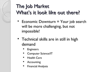 The Job MarketThe Job Market
What’s it look like out there?What’s it look like out there?
 Economic Downturn = Your job search
will be more challenging, but not
impossible!
 Technical skills are in still in high
demand
 Engineers
 Computer Science/IT
 Health Care
 Accounting
 Financial Analysts
 