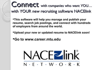 ConnectConnect with companies who want YOU…with companies who want YOU…
with YOUR new recruiting software NACElinkwith YOUR new recruiting software NACElink
 
This software will help you manage and publish your
resume, search job postings, and connect with hundreds
of employers from around the world.
Upload your new or updated resume to NACElink soon!
Go to www.career.mtu.edu
 