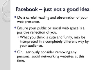 Facebook – just not a good ideaFacebook – just not a good idea
Do a careful reading and observation of your
web presence.
Ensure your public or social web space is a
positive reflection of you.
◦ What you think is cute and funny, may be
interpreted in a completely different way by
your audience.
Or…seriously consider removing any
personal social networking websites at this
time.
 