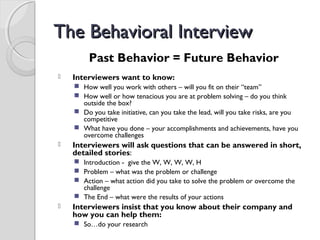 The Behavioral InterviewThe Behavioral Interview
Past Behavior = Future Behavior
 Interviewers want to know:
 How well you work with others – will you fit on their “team”
 How well or how tenacious you are at problem solving – do you think
outside the box?
 Do you take initiative, can you take the lead, will you take risks, are you
competitive
 What have you done – your accomplishments and achievements, have you
overcome challenges
 Interviewers will ask questions that can be answered in short,
detailed stories:
 Introduction - give the W, W, W, W, H
 Problem – what was the problem or challenge
 Action – what action did you take to solve the problem or overcome the
challenge
 The End – what were the results of your actions
 Interviewers insist that you know about their company and
how you can help them:
 So…do your research
 