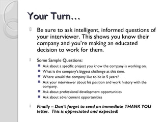 Your Turn…Your Turn…
 Be sure to ask intelligent, informed questions of
your interviewer. This shows you know their
company and you’re making an educated
decision to work for them.
 Some Sample Questions:
 Ask about a specific project you know the company is working on.
 What is the company’s biggest challenge at this time.
 Where would the company like to be in 5 years?
 Ask your interviewer about his position and work history with the
company.
 Ask about professional development opportunities
 Ask about advancement opportunities
 Finally – Don’t forget to send an immediate THANK YOU
letter. This is appreciated and expected!
 