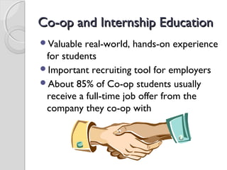 Co-op and Internship EducationCo-op and Internship Education
Valuable real-world, hands-on experience
for students
Important recruiting tool for employers
About 85% of Co-op students usually
receive a full-time job offer from the
company they co-op with
 