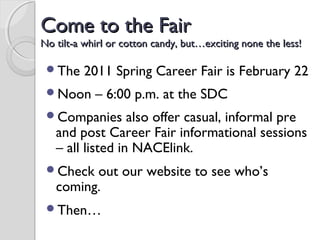 Come to the FairCome to the Fair
No tilt-a whirl or cotton candy, but…exciting none the less!No tilt-a whirl or cotton candy, but…exciting none the less!
The 2011 Spring Career Fair is February 22
Noon – 6:00 p.m. at the SDC
Companies also offer casual, informal pre
and post Career Fair informational sessions
– all listed in NACElink.
Check out our website to see who’s
coming.
Then…
 