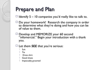 Prepare and PlanPrepare and Plan
 Identify 5 – 10 companies you’d really like to talk to.
 Do your homework! Research the company in order
to determine what they’re doing and how you can be
of value to them.
 Develop and MEMORIZE your 60 second
“infomercial.” Begin your introduction with a thank
you.
 Let them SEE that you’re serious:
 Suit
 Tie
 Dress shirt
 Good shoes
 Impeccably groomed
 