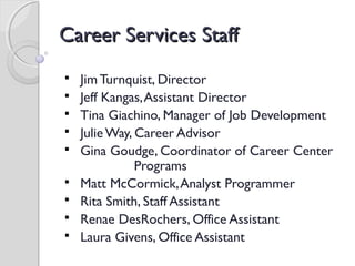 Career Services StaffCareer Services Staff
 Jim Turnquist, Director
 Jeff Kangas,Assistant Director
 Tina Giachino, Manager of Job Development
 Julie Way, Career Advisor
 Gina Goudge, Coordinator of Career Center
Programs
 Matt McCormick,Analyst Programmer
 Rita Smith, Staff Assistant
 Renae DesRochers, Office Assistant
 Laura Givens, Office Assistant
 