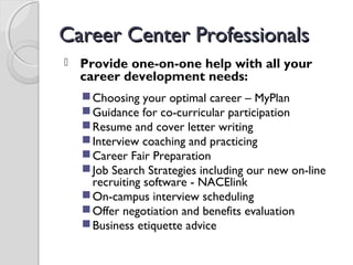 Career Center ProfessionalsCareer Center Professionals
 Provide one-on-one help with all your
career development needs:
Choosing your optimal career – MyPlan
Guidance for co-curricular participation
Resume and cover letter writing
Interview coaching and practicing
Career Fair Preparation
Job Search Strategies including our new on-line
recruiting software - NACElink
On-campus interview scheduling
Offer negotiation and benefits evaluation
Business etiquette advice
 