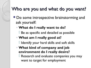 Who are you and what do you want?Who are you and what do you want?
Do some introspective brainstorming and
ask yourself:
◦ What do I really want to do?
 Be as specific and detailed as possible
◦ What am I really good at?
 Identify your hard skills and soft skills
◦ What kind of company and job
environment do I really desire?
 Research and evaluate companies you may
want to target for employment
 
