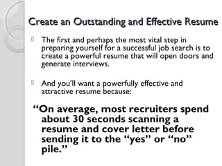 Create an Outstanding and Effective ResumeCreate an Outstanding and Effective Resume
 The first and perhaps the most vital step in
preparing yourself for a successful job search is to
create a powerful resume that will open doors and
generate interviews.
 And you’ll want a powerfully effective and
attractive resume because:
 “On average, most recruiters spend
about 30 seconds scanning a
resume and cover letter before
sending it to the “yes” or “no”
pile.”
 