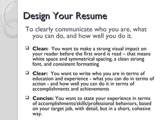 Design Your ResumeDesign Your Resume
To clearly communicate who you are, what
you can do, and how well you do it.
 Clean: You want to make a strong visual impact on
your reader before the first word is read – that means
white space and symmetrical spacing, a clean strong
font, and consistent formatting
 Clear: You want to write who you are in terms of
education and experience - what you can do in terms of
action - and how well you can do it in terms of
accomplishments and achievements
 Concise: You want to state your experience in terms
of accomplishments/skills/professional behaviors, based
on your target job, with detail, but in a short, cohesive
way.
 