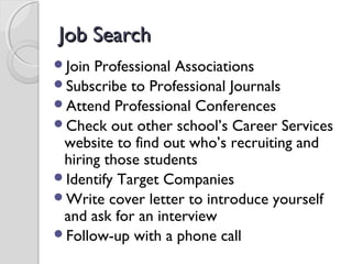 Job SearchJob Search
Join Professional Associations
Subscribe to Professional Journals
Attend Professional Conferences
Check out other school’s Career Services
website to find out who’s recruiting and
hiring those students
Identify Target Companies
Write cover letter to introduce yourself
and ask for an interview
Follow-up with a phone call
 