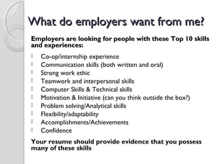 What do employers want from me?What do employers want from me?
Employers are looking for people with these Top 10 skillsEmployers are looking for people with these Top 10 skills
and experiences:and experiences:
 Co-op/internship experience
 Communication skills (both written and oral)
 Strong work ethic
 Teamwork and interpersonal skills
 Computer Skills & Technical skills
 Motivation & Initiative (can you think outside the box?)
 Problem solving/Analytical skills
 Flexibility/adaptability
 Accomplishments/Achievements
 Confidence
Your resume should provide evidence that you possess
many of these skills
 