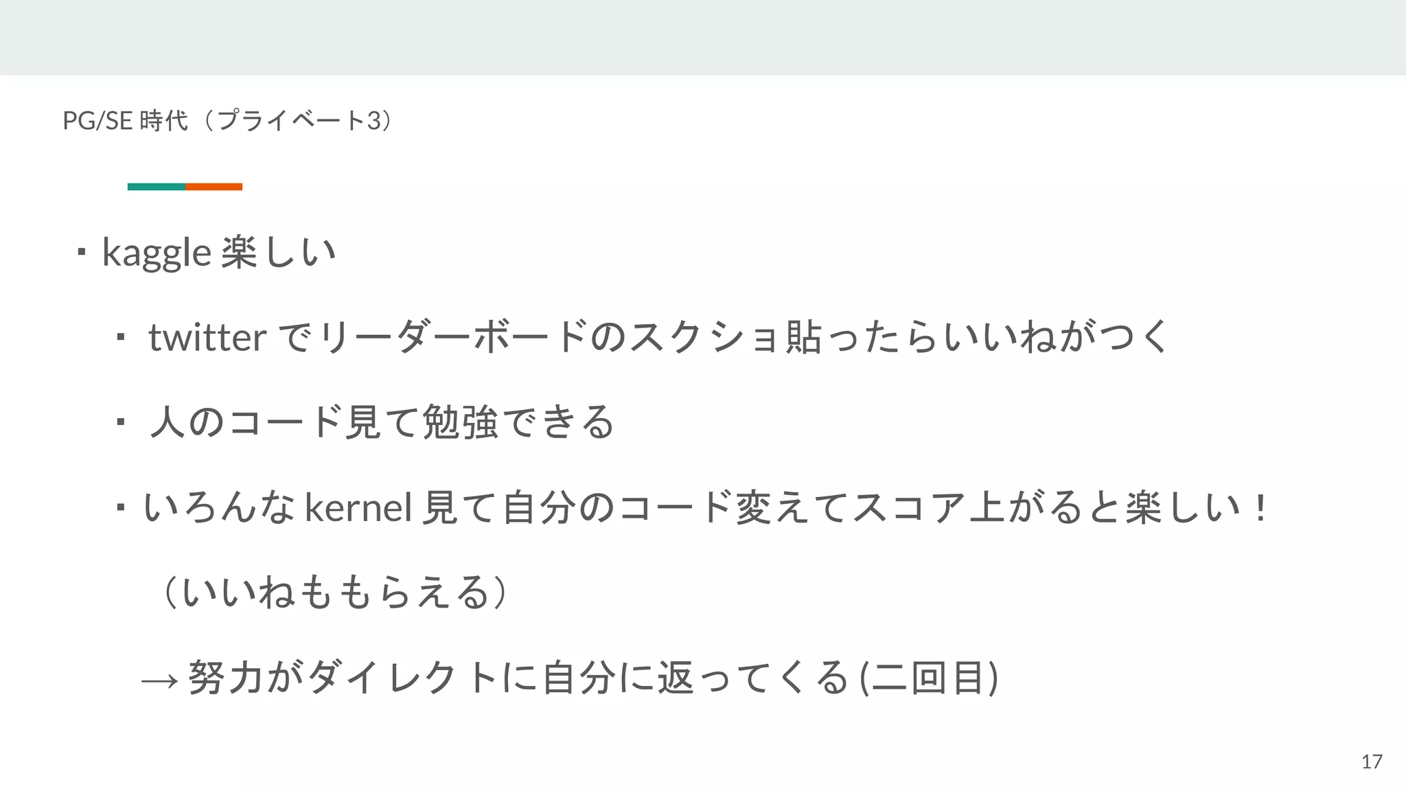 PG/SE 時代（プライベート3）
・kaggle 楽しい
・ twitter でリーダーボードのスクショ貼ったらいいねがつく
・ 人のコード見て勉強できる
・いろんな kernel 見て自分のコード変えてスコア上がると楽しい！
（いいねももらえる）
→ 努力がダイレクトに自分に返ってくる (二回目)
17
 