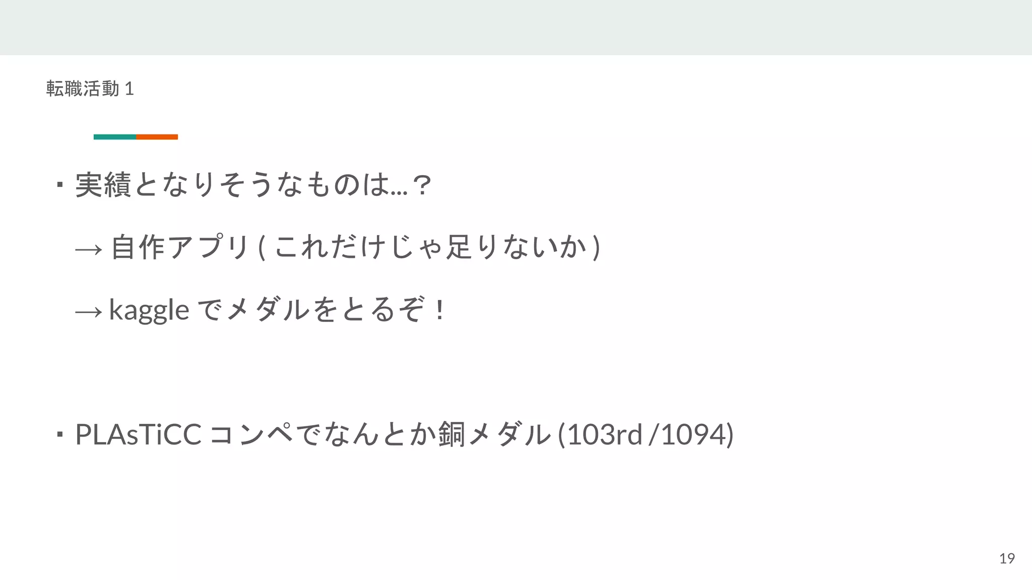 転職活動 1
・実績となりそうなものは...？
→ 自作アプリ ( これだけじゃ足りないか )
→ kaggle でメダルをとるぞ！
・PLAsTiCC コンペでなんとか銅メダル (103rd /1094)
19
 