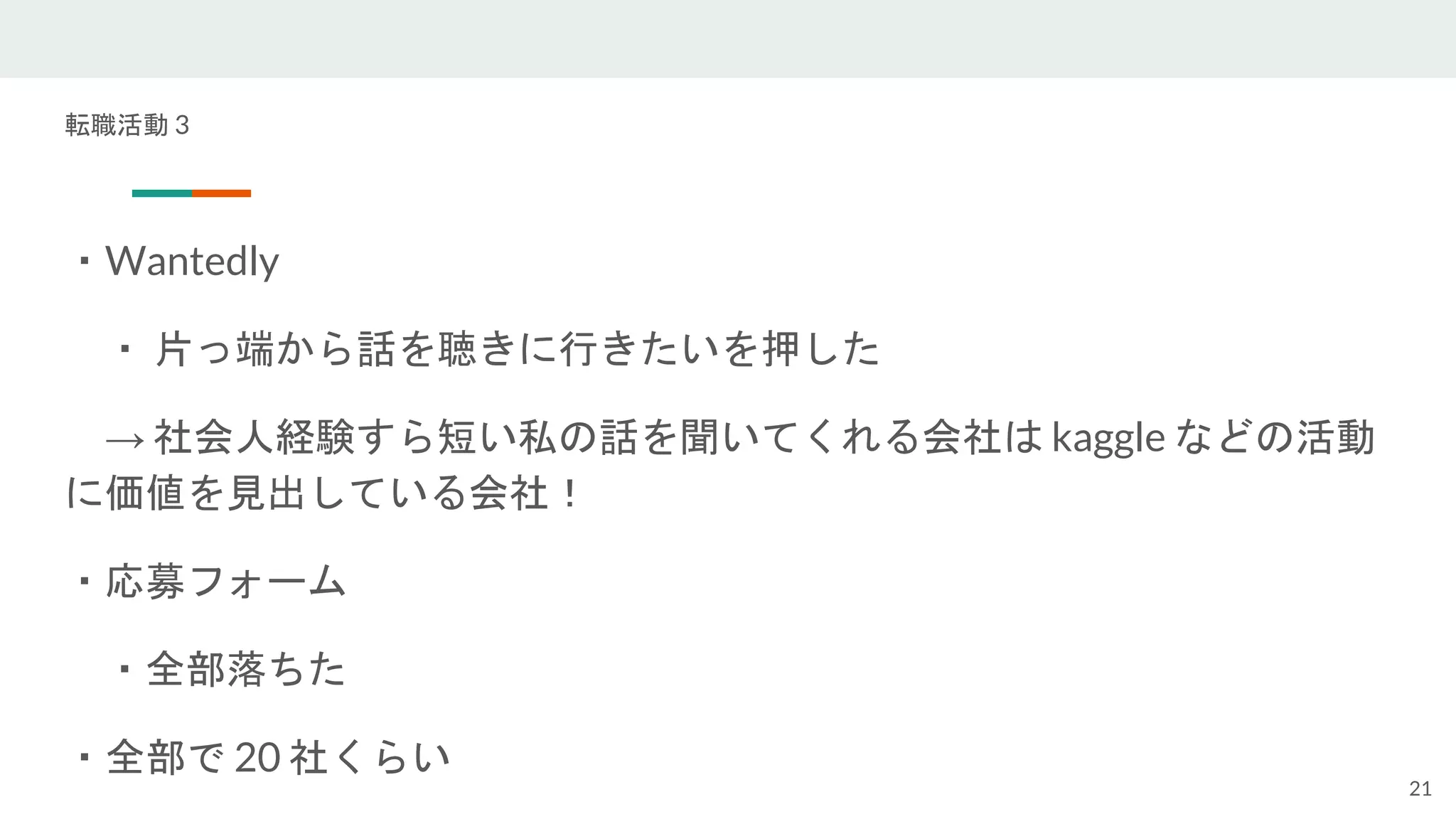 転職活動 3
・Wantedly
・ 片っ端から話を聴きに行きたいを押した
→ 社会人経験すら短い私の話を聞いてくれる会社は kaggle などの活動
に価値を見出している会社！
・応募フォーム
・全部落ちた
・全部で 20 社くらい
21
 