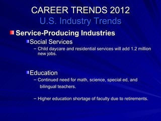 CAREER TRENDS 2012 U.S. Industry Trends Service-Producing Industries Social Services Child daycare and residential services will add 1.2 million new jobs. Education Continued need for math, science, special ed, and   bilingual teachers. Higher education shortage of faculty due to retirements. 
