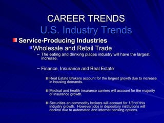 CAREER TRENDS U.S. Industry Trends Service-Producing Industries Wholesale and Retail Trade The eating and drinking places industry will have the largest increase.  Finance, Insurance and Real Estate Real Estate Brokers account for the largest growth due to increase in housing demands. Medical and health insurance carriers will account for the majority of insurance growth. Securities an commodity brokers will account for 1/3 rd of this industry growth.  However jobs in depository institutions will decline due to automated and internet banking options. 