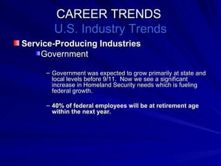 CAREER TRENDS  U.S. Industry Trends Service-Producing Industries Government Government was expected to grow primarily at state and local levels before 9/11.  Now we see a significant increase in Homeland Security needs which is fueling federal growth. 40% of federal employees will be at retirement age within the next year. 