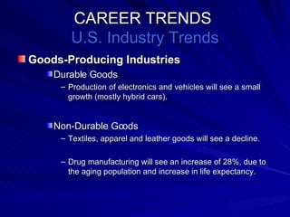CAREER TRENDS  U.S. Industry Trends Goods-Producing Industries Durable Goods Production of electronics and vehicles will see a small growth (mostly hybrid cars). Non-Durable Goods Textiles, apparel and leather goods will see a decline. Drug manufacturing will see an increase of 28%, due to the aging population and increase in life expectancy. 