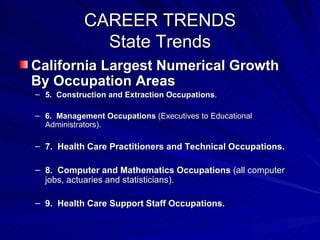 CAREER TRENDS State Trends California Largest Numerical Growth By Occupation Areas 5.  Construction and Extraction Occupations . 6.  Management Occupations  (Executives to Educational Administrators). 7.  Health Care Practitioners and Technical Occupations. 8.  Computer and Mathematics Occupations  (all computer jobs, actuaries and statisticians). 9.  Health Care Support Staff Occupations. 