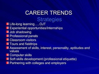 CAREER TRENDS  Strategies Life-long learning…..OJT Experiential opportunities/Internships Job shadowing Professional panels Classroom visitors Tours and fieldtrips Assessment of skills, interest, personality, aptitudes and values Computer skills Soft skills development (professional etiquette) Partnering with colleges and employers 