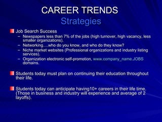 CAREER TRENDS  Strategies Job Search Success Newspapers less than 7% of the jobs (high turnover, high vacancy, less smaller organizations). Networking….who do you know, and who do they know?  Niche market websites (Professional organizations and industry listing services). Organization electronic self-promotion,  www.company_name.JOBS  domains. Students today must plan on continuing their education throughout their life. Students today can anticipate having10+ careers in their life time. (Those in business and industry will experience and average of 2 layoffs).  