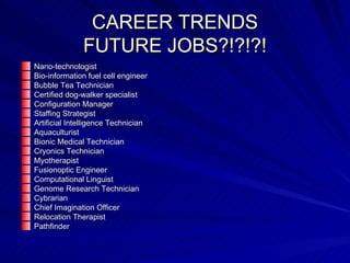 CAREER TRENDS FUTURE JOBS?!?!?! Nano-technologist Bio-information fuel cell engineer Bubble Tea Technician Certified dog-walker specialist Configuration Manager Staffing Strategist Artificial Intelligence Technician Aquaculturist Bionic Medical Technician Cryonics Technician Myotherapist Fusionoptic Engineer Computational Linguist Genome Research Technician Cybrarian Chief Imagination Officer Relocation Therapist Pathfinder 