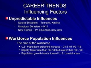 CAREER TRENDS  Influencing Factors Unpredictable Influences -  Natural Disasters  - Tsunami, Katrina   -  Unnatural Disasters – 9/11 -  New Trends – TV influences, new laws Workforce Population Influences The size of the workforce U.S. Population expected increase – 24.5 mil ’00 -’12 Slightly faster rate than ‘90-’00 but slower than ’80 -’90 Population growth trends toward U. S. coastal areas 