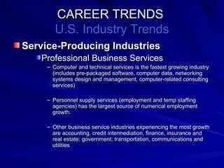 CAREER TRENDS  U.S. Industry Trends Service-Producing Industries   Professional Business Services Computer and technical services is the fastest growing industry (includes pre-packaged software, computer data, networking systems design and management, computer-related consulting services) Personnel supply services (employment and temp staffing agencies) has the largest source of numerical employment growth. Other business service industries experiencing the most growth are accounting, credit intermediation, finance, insurance and real estate; government; transportation, communications and utilities 