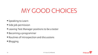 MYGOOD CHOICES
▪ Speaking to Learn
▪ Side job permission
▪ Leaving Test Manager positions to be a tester
▪ Becoming a programmer
▪ Routines of introspection and discussions
▪ Blogging
© F-Secure Confidential10
 