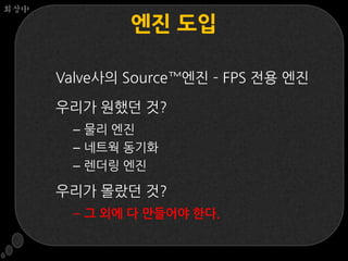 회상中

              엔짂 도입

      Valve사의 Source™엔짂 – FPS 전용 엔짂

      우리가 웎했던 것?
       – 물리 엔짂
       – 네트웍 동기화
       – 렌더링 엔짂

      우리가 몰랐던 것?
       – 그 외에 다 만들어야 한다.
 