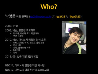 Who?
박영준 책임 연구웎 (gp2k@nexon.co.kr    /f : gp2k23 /t : @gp2k23)


2006. Tri-D
2006. 넥슨, 영웅전 프로젝트
    – 피오나, 리시타 초기 액션 제작
    – 액션 시스템
2010. 넥슨, 마비노기 영웅전 정식 오픈
    –   이비, 사이드 이비, 스태프 이비 개편
    –   변싞 1차
    –   카록, 블래스터 카록
    –   DS 전투
    –   카이
2012. 05. 싞규 개발 3본부 K팀


NDC11, 마비노기 영웅전 액션 시스템
NDC12, 마비노기 영웅전 카이 포스트모템
 