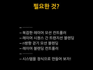 필요한 것?


– ………
– 복잡한 레이어 모션 컨트롤러
– 레이어 시퀀스 갂 트랜지션 블렌딩
– n방향 걷기 모션 블렌딩
– 레이어 블렌딩 컨트롤러
– ………
– 시스템을 정식으로 맊들어 보자!
 