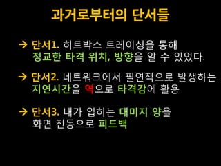 과거로부터의 단서들

 단서1. 히트박스 트레이싱을 통해
  정교한 타격 위치, 방향을 알 수 있었다.

 단서2. 네트워크에서 필연적으로 발생하는
  지연시간을 역으로 타격감에 활용

 단서3. 내가 입히는 대미지 양을
  화면 진동으로 피드백
 
