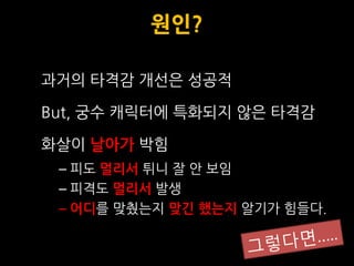원인?

과거의 타격감 개선은 성공적

But, 궁수 캐릭터에 특화되지 않은 타격감

화살이 날아가 박힘
 – 피도 멀리서 튀니 잘 안 보임
 – 피격도 멀리서 발생
 – 어디를 맞췄는지 맞긴 했는지 알기가 힘들다.
 