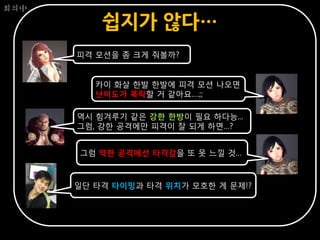 회의中

          쉽지가 않다…
      피격 모션을 좀 크게 줘볼까?


         카이 화살 한발 한발에 피격 모션 나오면
         난이도가 폭락할 거 같아요….;;

      역시 힘겨루기 같은 강한 한방이 필요 하다능...
      그럼, 강한 공격에만 피격이 잘 되게 하면…?


      그럼 약한 공격에선 타격감을 또 못 느낄 것…



      일단 타격 타이밍과 타격 위치가 모호한 게 문제!?
 