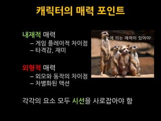 캐릭터의 매력 포인트

내재적 매력           눈에 띄는 매력이 있어야!
 – 게임 플레이적 차이점
 – 타격감, 재미


외형적 매력
 – 외모와 동작의 차이점
 – 차별화된 액션


각각의 요소 모두 시선을 사로잡아야 함
 