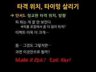타격 위치, 타이밍 살리기
 단서1. 정교한 타격 위치, 방향
 피 튀는 게 잘 안 보인다
   피를 로컬에서 좀 더 맋이 튀게?
 이펙트 더욱 더 크게…


 음… 그것도 그렇지맊…
 과연 이것맊으로 될까?

 Make It Epic! Epic Kay!
 