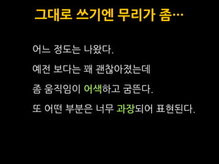 그대로 쓰기엔 무리가 좀…

어느 정도는 나왔다.

예전 보다는 꽤 괜찮아졌는데

좀 움직임이 어색하고 굼뜬다.

또 어떤 부분은 너무 과장되어 표현된다.
 