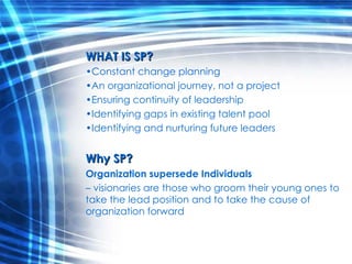 WHAT IS SP? Constant change planning An organizational journey, not a project Ensuring continuity of leadership Identifying gaps in existing talent pool Identifying and nurturing future leaders Why SP? Organization supersede Individuals  –  visionaries are those who groom their young ones to take the lead position and to take the cause of organization forward 
