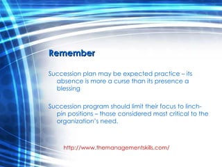 Remember Succession plan may be expected practice – its absence is more a curse than its presence a blessing Succession program should limit their focus to linch-pin positions – those considered most critical to the organization’s need. http://www.themanagementskills.com/ 