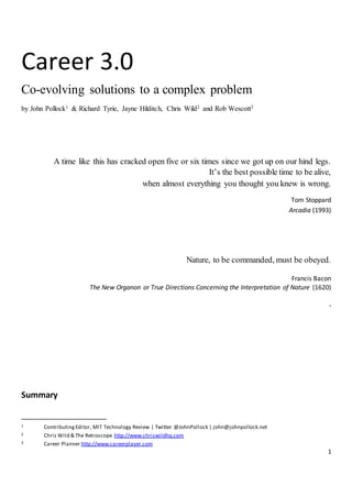 1
Career 3.0
Co-evolving solutions to a complex problem
by John Pollock1 & Richard Tyrie, Jayne Hilditch, Chris Wild2 and Rob Wescott3
A time like this has cracked open five or six times since we got up on our hind legs.
It’s the best possible time to be alive,
when almost everything you thought you knew is wrong.
Tom Stoppard
Arcadia (1993)
Nature, to be commanded, must be obeyed.
Francis Bacon
The New Organon or True Directions Concerning the Interpretation of Nature (1620)
,
Summary
1 ContributingEditor, MIT Technology Review | Twitter @JohnPollock | john@johnpollock.net
2 Chris Wild & The Retroscope http://www.chriswildhq.com
3 Career Planner http://www.careerplayer.com
 