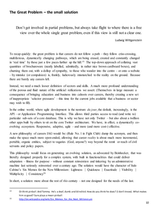 10
The Great Problem – the small solution
Don’t get involved in partial problems, but always take flight to where there is a free
view over the whole single great problem, even if this view is still not a clear one.
Ludwig Wittgenstein
To recap quickly: the great problem is that careers do not follow a path – they follow criss-crossing,
multifarious, dynamically changing pathways, which are being erased, created and constantly changed
in ‘real time’ by those just a few paces further up the hill.19 The top-down approach of collating vast
quantities of brochureware (neatly labelled, admittedly, in rather nice brown cardboard boxes), and
churning them out, with a dollop of sympathy, to those who wander into the centre – or onto a website
– by mistake (or compulsion) is, frankly, ludicrously mismatched to the reality on the ground. Because
there are barely any careers left.
Instead, we need a much looser definition of sectors and skills. A much more profound understanding
of the porous and fluid nature of the artificial reifications we assert. (Themselves in large measure a
consequence of bringing education and business into cahoots over careers, thereby creating a new set
of inappropriate ‘selector pressures’ – this time for the current jobs available that a business or sector
may wish to fill).
In the online world, where agile development is the nostrum du jour, the default, increasingly, is the
API – or Application Programming Interface. This allows third parties access to read (and write to)
particular sub-sets of a core database. This is why we have not only Twitter – but also about a twillion
other apps built by others to sit on the core Twitter architecture. We have, in effect, a dynamically co-
evolving ecosystem. Responsive, adaptive, agile – and more (and more cost-) effective.
A new philosophy of careers IAG would be: (Rule No. 1 in Fight Club) dump the acronym, and then
make the space much more open-ended, allowing that career reality is about much more incremental,
portable, organic entities, subject to vagaries (God, anyone?) way beyond the remit or reach of civil
servants and policy papers.
This philosophy would focus on generating an evolving solution, as advocated by Beinhocker, that was
literally designed properly for a complex system, with built in functionalities that could deliver
adaptation – fitness for purpose – without constant reinvention and tinkering by an administrative
machine last seriously reinvented over a century ago. The solution would have the character of Italo
Calvino’s Six Memos for the New Millennium: Lightness | Quickness | Exactitude | Visibility |
Multiplicity | Consistency20
In short, a solution more about the rest of this century – not one designed for the needs of the last.
19 Or think pinball.And Tommy. He’s a deaf, dumb and blind kid. How do you think he does? (I don’t know). What makes
him so good? Sure plays a mean pinball
20 http://en.wikipedia.org/wiki/Six_Memos_for_the_Next_Millennium
 