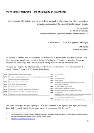 12
The Wealth of Networks – and the poverty of incumbents
How we make information, how we get it, how we speak to others, and how others speak to us
are core components of the shape of freedom in any society.
Yochai Benkler
The Wealth of Networks:
How Social Networks Transforms Markets and Freedom (2006)
Only connect! ...Live in fragments no longer.
E.M . Forster
Howards End (1910)
For a couple of centuries now, we’ve seen the DNA embedded at the start of the industrial revolution – and
the fervour of new thought that emerged in the late 18th and early 19th centuries – unfolding. Now a new
revolution has come along. And a new set of DNA is being laid down for the next century or so.
Ten years ago I prepared the following table, Two Centuries: Two Revolutions in Social Capitalism &
Human Diversity21 for the OECD’s Forum for the Future:
That future is now past, but past is prologue. Or, as pukka member of the digerati22 (the digital aristocracy)
Kevin Kelly23 recently noted, the web as we know it is only around 5000 days old.24
21 Social Capitalism & Human Diversity, David E Bloom and River Path Associates,March 2000.Organisation for Economic
Co-operation and Development (OECD), Forum for the Future.
22 http://en.wikipedia.org/wiki/Digerati
 