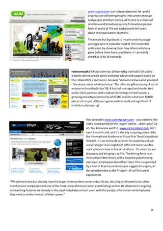 14
www.icould.com isanindependentnot-for- profit
organisationdeliveringinsightsintocareersthrough
real people andtheirstories.Atitscore isa libraryof
one thousandbroadcast-qualityfilmswhere people
fromall walksof life andbackgroundstell users
abouttheirowncareer journeys.
The simple butbigideaisto inspire andencourage
youngpeople tomake the mostof theirpotential
and talent,byshowingthemhow otherswhohave
gone before themhave usedtheirs.Iti primarily
aimedat 14 to 19 yearolds.
Horsesmouth(‘A PublicService,Deliveredbythe Public’) A public
website wherepeople safelyexchange advice andsupportbasedon
theirsharedlife experiences,because‘Someoneknowswhatyouneed
- Someone needswhatyouknow.’The ultimate gifteconomy.A social
enterprise launchedinJan’08. A hosted,managedandmoderated
public(16+) website,witharobusttechnologyinfrastructure,a
growingandactive communityof 20,000 mentorsandover30,000
piecesof unique UGC(user-generatedcontent) andsignificantIP
(intellectualproperty)
Rob Wescott’s www.careerplayer.com - youwatched the
videohe preparedforthis‘paper’earlier...didn’tyou? Go
on.You know you wantto. www.careerplayer.com isn’t
even6 monthsold,andit’salreadyscoopingprizes –like
the International Academyof Visual Arts’ BestEducational
Website. It’san online destinationforstudentsandjob
seekerstogetreal insightintodifferentcareersandto
seekadvice onhow to breakintothem. It's aboutcareer
discoveryandbringingittolife.The drivingforce isan
interactive videolibrary,withabespoke playerletting
usersquizemployeesabouttheirroles.Thisissupported
by a hostof featuresanda unique suggestionengine,all
designedtomake usthe firstport-of-call forcareer
exploration.
“We’re brandnewbut alreadyhave the largestindependentcareervideolibrary,the onlypsychometricteststhat
match youto real people andone of the most comprehensive careereventlistingsonline.Developmentisongoing
and excitingfeaturesare alreadyinthe pipelinetohelpconnectuserswiththe people,informationandemployers
theyneedtomake the most of theircareer.”
 