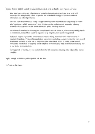 17
Yochai Benkler (lightly edited for digestibility) puts it all in a slightly more ‘grown up’ way:
Most state interventions are either captured legislation that caters to incumbents, or, at best, well-
intentioned but wrongheaded efforts to optimize the institutional ecology for outdated modes of
information and cultural production.
The state could be constructive, if only it stopped listening to the incumbents for long enough to realize
what’s going on – which is that there’s more freedom opening up institutional spaces for voluntary
individual and cooperative action than in intentional public action by the state.
The networked information economy [has yet to stabilize and is in a state of perturbation]. During periods
of perturbation, more of how society is organized is up for grabs; more can be renegotiated.
To borrow Stephen Jay Gould’s term from evolutionary theory, human societies exist in a series of
punctuated equilibria. Periods of disequilibrium are not necessarily long. A mere twenty-five years passed
between the invention of radio and its adaptation to the mass-media model. A similar period passed
between the introduction of telephony and its adoption of the monopoly utility form that enabled only one-
to-one limited communications.
During periods of stability, we can probably hope for little more than tinkering at the edges of the human
condition.
Right, enough academico-philosophical talk for now.
Let’s cut to the chase.
 