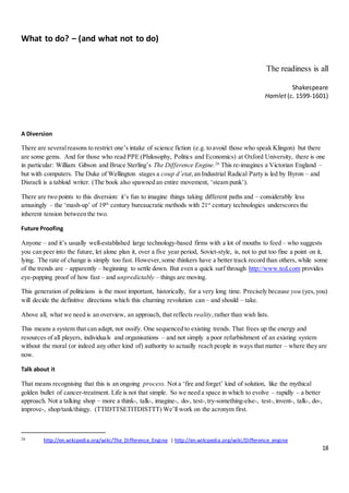 18
What to do? – (and what not to do)
The readiness is all
Shakespeare
Hamlet (c. 1599-1601)
A Diversion
There are severalreasons to restrict one’s intake of science fiction (e.g. to avoid those who speak Klingon) but there
are some gems. And for those who read PPE (Philosophy, Politics and Economics) at Oxford University, there is one
in particular: William Gibson and Bruce Sterling’s The Difference Engine.26
This re-imagines a Victorian England –
but with computers. The Duke of Wellington stages a coup d’etat,an Industrial Radical Party is led by Byron – and
Disraeli is a tabloid writer. (The book also spawned an entire movement, ‘steam punk’).
There are two points to this diversion: it’s fun to imagine things taking different paths and – considerably less
amusingly – the ‘mash-up’ of 19th
century bureaucratic methods with 21st
century technologies underscores the
inherent tension between the two.
Future Proofing
Anyone – and it’s usually well-established large technology-based firms with a lot of mouths to feed – who suggests
you can peer into the future, let alone plan it, over a five year period, Soviet-style, is, not to put too fine a point on it,
lying. The rate of change is simply too fast. However,some thinkers have a better track record than others, while some
of the trends are – apparently – beginning to settle down. But even a quick surf through http://www.ted.com provides
eye-popping proof of how fast – and unpredictably – things are moving.
This generation of politicians is the most important, historically, for a very long time. Precisely because you (yes,you)
will decide the definitive directions which this churning revolution can – and should – take.
Above all, what we need is an overview, an approach, that reflects reality,rather than wish lists.
This means a system that can adapt, not ossify. One sequenced to existing trends. That frees up the energy and
resources of all players, individuals and organisations – and not simply a poor refurbishment of an existing system
without the moral (or indeed any other kind of) authority to actually reach people in ways that matter – where they are
now.
Talk about it
That means recognising that this is an ongoing process. Not a ‘fire and forget’ kind of solution, like the mythical
golden bullet of cancer-treatment. Life is not that simple. So we need a space in which to evolve – rapidly – a better
approach. Not a talking shop – more a think-, talk-, imagine-, do-, test-,try-something-else-, test-,invent-, talk-, do-,
improve-, shop/tank/thingy. (TTIDTTSETITDISTTT) We’ll work on the acronym first.
26 http://en.wikipedia.org/wiki/The_Difference_Engine | http://en.wikipedia.org/wiki/Difference_engine
 