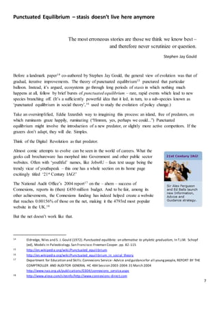 7
Punctuated Equilibrium – stasis doesn’t live here anymore
The most erroneous stories are those we think we know best –
and therefore never scrutinize or question.
Stephen Jay Gould
Before a landmark paper14 co-authored by Stephen Jay Gould, the general view of evolution was that of
gradual, iterative improvements. The theory of punctuated equilibrium15 punctured that particular
balloon. Instead, it’s argued, ecosystems go through long periods of stasis in which nothing much
happens at all, follow by brief bursts of punctuated equilibrium – rare, rapid events which lead to new
species branching off. (It’s a sufficiently powerful idea that it led, in turn, to a sub-species known as
‘punctuated equilibrium in social theory’,16 used to study the evolution of policy change.)
Take an oversimplified, Eddie Izzardish way to imagining this process: an island, free of predators, on
which ruminants graze happily, ruminating (“Hmmm, yes, perhaps we could...”) Punctuated
equilibrium might involve the introduction of a new predator, or slightly more active competitors. If the
grazers don’t adapt, they will die. Simples.
Think of the Digital Revolution as that predator.
Almost comic attempts to evolve can be seen in the world of careers. What the
geeks call brochureware has morphed into Government and other public sector
websites. Often with ‘youthful’ names, like Jobs4U – faux text usage being the
trendy vicar of youthspeak – this one has a whole section on its home page
excitingly titled ‘21st Century IAG!’
The National Audit Office’s 2004 report17 on the – ahem – success of
Connexions, reports its (then) £450 million budget. And to be fair, among its
other achievements, the Connexions funding has indeed helped create a website
that reaches 0.00156% of those on the net, making it the 4793rd most popular
website in the UK.18
But the net doesn’t work like that.
14 Eldredge, Niles and S. J. Gould (1972). Punctuated equilibria: an alternative to phyletic gradualism, In T.J.M. Schopf
(ed), Models in Paleobiology.San Francisco:Freeman Cooper. pp. 82-115
15 http://en.wikipedia.org/wiki/Punctuated_equilibrium
16 http://en.wikipedia.org/wiki/Punctuated_equilibrium_in_social_theory
17 Department for Education and Skills:Connexions Service- Advice and guidancefor all youngpeople, REPORT BY THE
COMPTROLLER AND AUDITOR GENERAL HC 484 Session 2003-2004:31 March 2004
http://www.nao.org.uk/publications/0304/connexions_service.aspx
18 http://www.alexa.com/siteinfo/http://www.connexions-direct.com
 