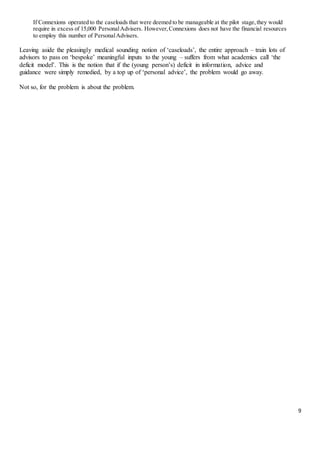 9
If Connexions operated to the caseloads that were deemed to be manageable at the pilot stage,they would
require in excess of 15,000 PersonalAdvisers. However,Connexions does not have the financial resources
to employ this number of PersonalAdvisers.
Leaving aside the pleasingly medical sounding notion of ‘caseloads’, the entire approach – train lots of
advisors to pass on ‘bespoke’ meaningful inputs to the young – suffers from what academics call ‘the
deficit model’. This is the notion that if the (young person’s) deficit in information, advice and
guidance were simply remedied, by a top up of ‘personal advice’, the problem would go away.
Not so, for the problem is about the problem.
 