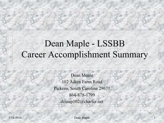 Dean Maple - LSSBB
        Career Accomplishment Summary

                        Dean Maple
                   102 Aiken Farm Road
               Pickens, South Carolina 29671
                       864-878-1799
                  demap102@charter.net


3/18/2010                Dean Maple            1
 