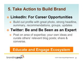 22? 2014 Karen Kang All Rights Reserved!
5. Take Action to Build Brand
!? LinkedIn: For Career Opportunities
!? Build out profile with great photo, strong headline,
summary, recommendations, groups, updates
!? Twitter: Be and Be Seen as an Expert
!? Post on area of expertise; your own ideas and
curate others relevant blog posts; share &
converse.
Educate and Engage Ecosystem
 